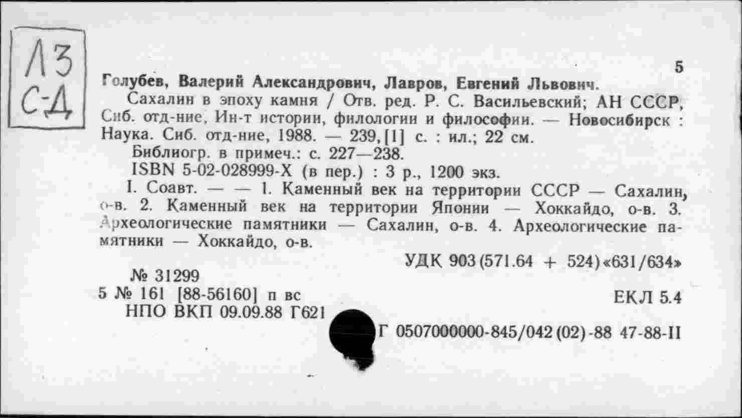 ﻿ЛЗ С-А
Голубев, Валерий Александрович, Лавров, Евгений Львович.
Сахалин в эпоху камня / Отв. ред. P. С. Васильевский; АН СССР, Сиб. отд-ние, Ин-т истории, филологии и философии. — Новосибирск : Наука. Сиб. отд-ние, 1988. — 239, |1] с. : ил.; 22 см.
Библиогр. в примем.: с. 227—238.
ISBN 5-02-028999-Х (в пер.) : 3 р„ 1200 экз.
I. Соавт. — — 1. Каменный век на территории СССР — Сахалин о-в. 2. Каменный век на территории Японии — Хоккайдо, о-в. 3. .’археологические памятники — Сахалин, о-в. 4. Археологические памятники — Хоккайдо, о-в.
УДК 903(571.64 + 524)<631/634»
№ 31299
5 № 161 [88-56160] п вс	ЕКЛ 5 4
НПО ВКП 09.09.88 Г621^^ Мг 0507000000-845/042(02)-88 47-88-П